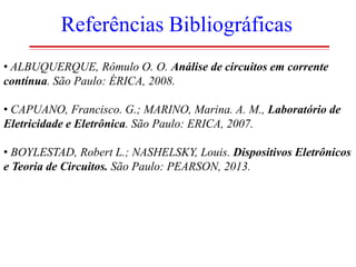 Referências Bibliográficas
• ALBUQUERQUE, Rômulo O. O. Análise de circuitos em corrente
contínua. São Paulo: ÉRICA, 2008.
• CAPUANO, Francisco. G.; MARINO, Marina. A. M., Laboratório de
Eletricidade e Eletrônica. São Paulo: ERICA, 2007.

• BOYLESTAD, Robert L.; NASHELSKY, Louis. Dispositivos Eletrônicos
e Teoria de Circuitos. São Paulo: PEARSON, 2013.

 