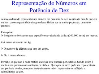 Representação de Números em
Potência de Dez
A necessidade de representar um número em potência de dez, resulta do fato de que em
muitos casos a quantidade das grandezas físicas ser ou muito pequenas, ou muito
grandes.
Exemplos:
 Imagine se tivéssemos que especificar a velocidade da luz (300.000 km/s) em metros.

A massa de átomo em kg.
 O numero de elétrons que tem um corpo.

 Ou a massa da terra.
Percebe-se que não é nada prático escrever esse número por extenso. Sendo assim é
muito mais prático usar a notação cientifica. Qualquer número pode ser representado
em potência de dez, mas para tanto devemos saber representar os múltiplo e
submúltiplos de dez.

 