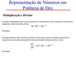 Representação de Números em
Potência de Dez
Multiplicação e Divisão
Quando multiplicamos dois números que têm a mesma base, esta é mantida e somamos os
expoentes. Genericamente, temos:

10 A.10 B  10 A B

Exemplos:

Quando dividimos dois números que têm a mesma base, esta é mantida e subtraímos o
expoente do numerador do expoente do denominador. Genericamente, temos:

10 A
 10 A.10  B  10 A B
10 B
Exemplos:

 