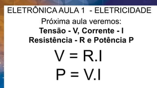 ELETRÔNICA AULA 1 - ELETRICIDADE
Próxima aula veremos:
Tensão - V, Corrente - I
Resistência - R e Potência P
V = R.I
P = V.I
 