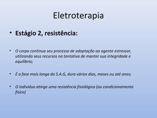 Eletroterapia
• Estágio 2, resistência:
• O corpo continua seu processo de adaptação ao agente estressor,
utilizando seus recursos na tentativa de manter sua integridade e
equilíbrio;
• É a fase mais longa da S.A.G, dura vários dias, meses ou até anos;
• O indivíduo atinge uma resistência fisiológica (ou condicionamento
físico)
 