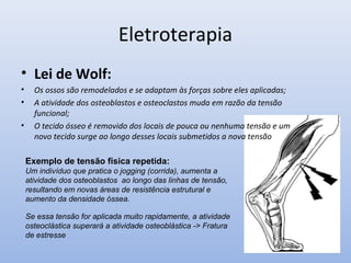 Eletroterapia
• Lei de Wolf:
• Os ossos são remodelados e se adaptam às forças sobre eles aplicadas;
• A atividade dos osteoblastos e osteoclastos muda em razão da tensão
funcional;
• O tecido ósseo é removido dos locais de pouca ou nenhuma tensão e um
novo tecido surge ao longo desses locais submetidos a nova tensão
Exemplo de tensão física repetida:
Um indivíduo que pratica o jogging (corrida), aumenta a
atividade dos osteoblastos ao longo das linhas de tensão,
resultando em novas áreas de resistência estrutural e
aumento da densidade óssea.
Se essa tensão for aplicada muito rapidamente, a atividade
osteoclástica superará a atividade osteoblástica -> Fratura
de estresse
 