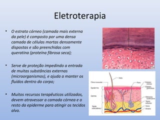 Eletroterapia
• O estrato córneo (camada mais externa
da pele) é composto por uma densa
camada de células mortas densamente
dispostas e são preenchidas com
queratina (proteína fibrosa seca);
• Serve de proteção impedindo a entrada
de muitas substâncias externas
(microorganismos), e ajuda a manter os
fluídos dentro do corpo;
• Muitos recursos terapêuticos utilizados,
devem atravessar a camada córnea e o
resto da epiderme para atingir os tecidos
alvo.
 