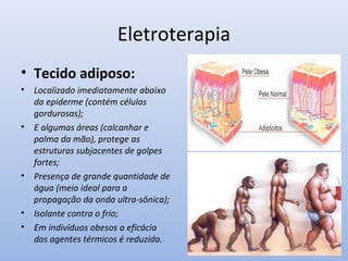 Eletroterapia
• Tecido adiposo:
• Localizado imediatamente abaixo
da epiderme (contém células
gordurosas);
• E algumas áreas (calcanhar e
palma da mão), protege as
estruturas subjacentes de golpes
fortes;
• Presença de grande quantidade de
água (meio ideal para a
propagação da onda ultra-sônica);
• Isolante contra o frio;
• Em indivíduos obesos a eficácia
dos agentes térmicos é reduzida.
 