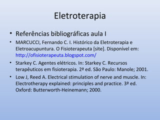 Eletroterapia
• Referências bibliográficas aula I
• MARCUCCI, Fernando C. I. Histórico da Eletroterapia e
Eletroacupuntura. O Fisioterapeuta [site]. Disponível em:
http://ofisioterapeuta.blogspot.com/
• Starkey C. Agentes elétricos. In: Starkey C. Recursos
terapêuticos em fisioterapia. 2ª ed. São Paulo: Manole; 2001.
• Low J, Reed A. Electrical stimulation of nerve and muscle. In:
Electrotherapy explained: principles and practice. 3ª ed.
Oxford: Butterworth-Heinemann; 2000.
 
