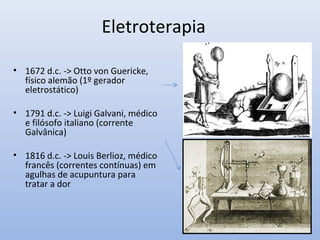 Eletroterapia
• 1672 d.c. -> Otto von Guericke,
físico alemão (1º gerador
eletrostático)
• 1791 d.c. -> Luigi Galvani, médico
e filósofo italiano (corrente
Galvânica)
• 1816 d.c. -> Louis Berlioz, médico
francês (correntes contínuas) em
agulhas de acupuntura para
tratar a dor
 