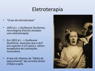 Eletroterapia
• “O pai da eletroterapia”
• 1833 d.c -> Guillaume Duchenne,
neurologista francês (estudos
com eletroterapia)
• Em 1855 d.c. -> Guillaume
Duchenne, anunciou que a A/C
era superior à C/C para a eletro-
terapêutica de contrações
musculares.
• O que ele chamou de "efeito de
aquecimento" da corrente direta
irritava a pele.
 
