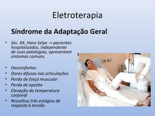 Eletroterapia
• Séc. XX, Hans Selye -> pacientes
hospitalizados, independente
de suas patologias, apresentam
sintomas comuns.
• Desconfortos
• Dores difusas nas articulações
• Perda de força muscular
• Perda de apetite
• Elevação da temperatura
corporal
• Ressaltou três estágios de
resposta à tensão
Síndrome da Adaptação Geral
 