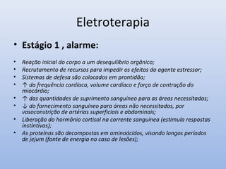 Eletroterapia
• Estágio 1 , alarme:
• Reação inicial do corpo a um desequilíbrio orgânico;
• Recrutamento de recursos para impedir os efeitos do agente estressor;
• Sistemas de defesa são colocados em prontidão;
• ↑ da frequência cardíaca, volume cardíaco e força de contração do
miocárdio;
• ↑ das quantidades de suprimento sanguíneo para as áreas necessitadas;
• ↓ do fornecimento sanguíneo para áreas não necessitadas, por
vasoconstrição de artérias superficiais e abdominais;
• Liberação do hormônio cortisol na corrente sanguínea (estimula respostas
instintivas);
• As proteínas são decompostas em aminoácidos, visando longos períodos
de jejum (fonte de energia no caso de lesões);
 