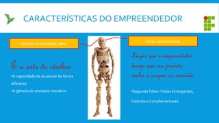 CARACTERÍSTICAS DO EMPREENDEDOR
Lugar que o empreendedor
deseja que seu produto
venha a ocupar no mercado
•Segundo Fillon: Visões Emergentes,
Centrais e Complementares.
Visão: oportunidade
Cérebro: Criatividade, ideia.
É a arte do cérebro
•A capacidade de se pensar de forma
diferente
•A gênesis do processo inovativo
 