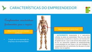 CARACTERÍSTICAS DO EMPREENDEDOR
Braço direito: formam equipes
confiáveis
Braço esquerdo: ponto fraco
Complementam características
fundamentais para o negócio
• Criação de uma reputação da
empresa e do empreendedor
 