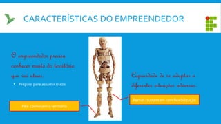 CARACTERÍSTICAS DO EMPREENDEDOR
Pés: conhecem o território
Pernas: sustentam com flexibilização
O empreendedor precisa
conhecer muito do território
que vai atuar. Capacidade de se adaptar a
diferentes situações adversas.• Preparo para assumir riscos
 