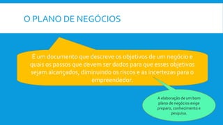 O PLANO DE NEGÓCIOS
É um documento que descreve os objetivos de um negócio e
quais os passos que devem ser dados para que esses objetivos
sejam alcançados, diminuindo os riscos e as incertezas para o
empreendedor.
A elaboração de um bom
plano de negócios exige
preparo, conhecimento e
pesquisa.
 