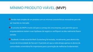MÍNIMO PRODUTO VIÁVEL (MVP)
Versão mais simples de um produto com as mínimas características necessárias para ele
ser inserido no mercado.
O conceito do MVP é muito útil para o começo de uma empresa, pois permite que os
empreendedores testem suas hipóteses de negócio e verifiquem se elas realmente fazem
sentido.
Facebook: A rede social de Mark Zuckerberg foi testada, inicialmente, para dentro dos
muros da Universidade de Harvard. O período em que a rede atingia apenas os alunos da
comunidade universitária foi importante para a promoção de melhorias fundamentais.
 
