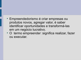 Empreendedorismo é criar empresas ou 
produtos novos, agregar valor, é saber 
identificar oportunidades e transformá-las 
em um negócio lucrativo. 
 O termo empreender :significa realizar, fazer 
ou executar. 
 