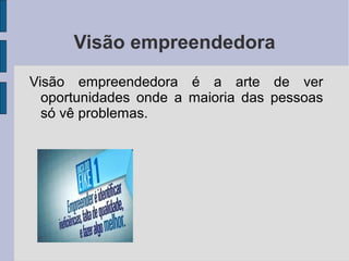 Visão empreendedora 
Visão empreendedora é a arte de ver 
oportunidades onde a maioria das pessoas 
só vê problemas. 
 