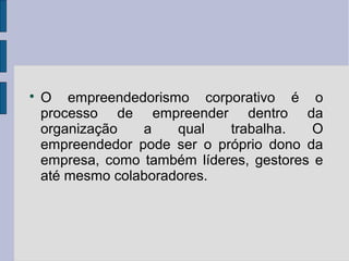  O empreendedorismo corporativo é o 
processo de empreender dentro da 
organização a qual trabalha. O 
empreendedor pode ser o próprio dono da 
empresa, como também líderes, gestores e 
até mesmo colaboradores. 
 