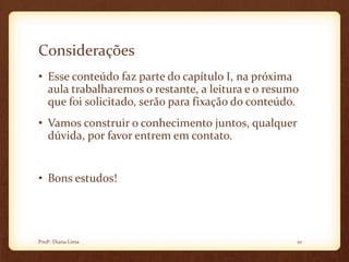Considerações
• Esse conteúdo faz parte do capítulo I, na próxima
aula trabalharemos o restante, a leitura e o resumo
que foi solicitado, serão para fixação do conteúdo.
• Vamos construir o conhecimento juntos, qualquer
dúvida, por favor entrem em contato.
• Bons estudos!
10Profª. Diana Lima
 