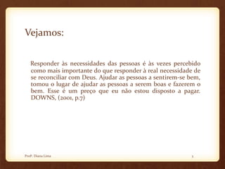 Vejamos:
Responder às necessidades das pessoas é às vezes percebido
como mais importante do que responder à real necessidade de
se reconciliar com Deus. Ajudar as pessoas a sentirem-se bem,
tomou o lugar de ajudar as pessoas a serem boas e fazerem o
bem. Esse é um preço que eu não estou disposto a pagar.
DOWNS, (2001, p.7)
3Profª. Diana Lima
 