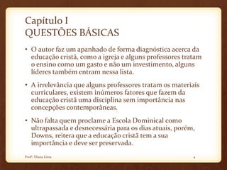 Capítulo I
QUESTÕES BÁSICAS
• O autor faz um apanhado de forma diagnóstica acerca da
educação cristã, como a igreja e alguns professores tratam
o ensino como um gasto e não um investimento, alguns
líderes também entram nessa lista.
• A irrelevância que alguns professores tratam os materiais
curriculares, existem inúmeros fatores que fazem da
educação cristã uma disciplina sem importância nas
concepções contemporâneas.
• Não falta quem proclame a Escola Dominical como
ultrapassada e desnecessária para os dias atuais, porém,
Downs, reitera que a educação cristã tem a sua
importância e deve ser preservada.
4Profª. Diana Lima
 