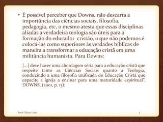 • É possível perceber que Downs, não descarta a
importância das ciências sociais, filosofia,
pedagogia, etc, o mesmo atesta que essas disciplinas
aliadas a verdadeira teologia são úteis para a
formação do educador cristão, o que não podemos é
colocá-las como superiores às verdades bíblicas de
maneira a transformar a educação cristã em uma
militância humanista. Para Downs:
[...] deve haver uma abordagem séria para a educação cristã que
respeite tanto as Ciências Sociais quanto a Teologia,
conduzindo a uma filosofia unificada de Educação Cristã que
capacite a igreja a ensinar para uma maturidade espiritual”.
DOWNS, (2001, p. 13):
5Profª. Diana Lima
 