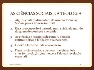 AS CIÊNCIAS SOCIAIS E A TEOLOGIA
1. Alguns cristãos discordam do uso das Ciências
Sociais para a Educação Cristã.
2. Essa preocupação é baseada numa visão de mundo
de quem desconhece a verdade.
3. As ciências e os ramos de estudo, não são
contraditórias à Bíblia em sua natureza.
4. Deus é a fonte de toda a Revelação.
5. Deus revela a verdade de duas maneiras: Pela
criação (revelação geral) e pela Palavra (revelação
especial).
6Profª. Diana Lima
 