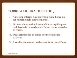 SOBRE A FIGURA DO SLIDE 7
I. A metade inferior é a epistemologia (a busca do
ser humano pelo conhecimento).
II. Já a metade superior é a metafísica – aquilo que é
real, baseada na verdade de Deus criador de todas
as coisas.
III. Deus criou todas as coisas por meio de suas
palavras.
IV. A verdade tem uma unidade na fonte que é Deus.
8Profª. Diana Lima
 