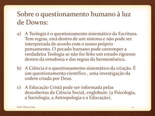 Sobre o questionamento humano à luz
de Downs:
a) A Teologia é o questionamento sistemático da Escritura.
Tem regras, está dentro de um sistema e não pode ser
interpretada de acordo com o nosso próprio
pensamento. O pecado humano pode corromper a
verdadeira Teologia se não for feito um estudo rigoroso
dentro da ortodoxia e das regras da hermenêutica.
b) A Ciência é o questionamento sistemático da criação. É
um questionamento científico , uma investigação da
ordem criada por Deus.
c) A Educação Cristã pode ser informada pelas
descobertas da Ciência Social, englobam: (a Psicologia,
a Sociologia, a Antropologia e a Educação).
9Profª. Diana Lima
 