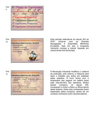 Slide    4 - Fases do Capitalismo
9
             1ª       2ª 3ª 4ª
                                                      Século
          XV             XVIII            XX XXI

         1ª Capitalismo Comercial
         2ª Capitalismo Industrial
         3ª Capitalismo Financeiro
         4ª Capitalismo Informacional




Slide                                                          Este período estende-se do século XVI ao
        Etapas da Evolução Capitalista
10                                                             XVIII.    Inicia-se   com     as Grandes
        Capitalismo Comercial (séc. XV-XVII)
                                                               Navegações e Expansões Marítimas
        - Mercantilismo;
                                                               Européias, fase em que a burguesia
        - Expansão marítima;
        - Acumulação primitiva;
                                                               mercante começa a buscar riquezas em
        - Colonialismo.
                                                               outras terras fora da Europa.




Slide                                                          A Revolução Industrial modificou o sistema
        Etapas da Evolução Capitalista
11                                                             de produção, pois colocou a máquina para
        Capitalismo Industrial (séc XVIII-XIX)
                                                               fazer o trabalho que antes era realizado
        • 1ª. Revolução Industrial;
         - Liberalismo Clássico (D.Ricardo, Malthus e
                                                               pelos artesãos. O lucro ficava com o
           A.Smith);                                           empresário que pagava um salário baixo
         - Inglaterra.                                         pela mão-de-obra dos operários. Muitos
        • 2ª. Revolução Industrial
                                                               países     europeus,   no    século     XIX,
         - Petróleo, química, motores, eletricidade            começaram a incluir a Ásia e a África dentro
         - EUA, Japão, Alemanha, França, Russia                deste sistema. Estes dois continentes foram
         - Imperialismo                                        explorados pelos europeus, dentro de um
                                                               contexto conhecido como neocolonialismo.
 