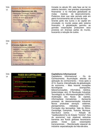 Slide                                                                              Iniciada no século XX, esta fase vai ter no
        Etapas da Evolução Capitalista
12                                                                                 sistema bancário, nas grandes corporações
        Capitalismo Financeiro (séc XX)                                            financeiras e no mercado globalizado as
        - Monopólios (Holdings, trustes e cartéis);
                                                                                   molas      mestras   de desenvolvimento.
        - Crise de 1929: Keynisianismo;
                                                                                   Podemos dizer que este período está em
        - Estado de bem-estar social;
                                                                                   pleno funcionamento até os dias de hoje.
        - Descolonização;
                                                                                   Grande parte dos lucros e do capital em
        - Desenvolvidos e Não-desenvolvidos.
                                                                                   circulação no mundo passa pelo sistema
                                                                                   financeiro. A globalização permitiu as
                                                                                   grandes corporações produzirem seus
                                                                                   produtos em diversas partes do mundo,
                                                                                   buscando a redução de custos.



Slide
        Etapas da Evolução Capitalista
13
        A terceira Onda (séc. XXI)
        - Terceira Revolução Industrial;
        - Robótica, Cibernética, Informática, Teleco-
          municações e Nanotecnologia;
        - Neoliberalismo;
        - Globalização;
        - EUA X Japão (década de 1980);
        - Colapso do Socialismo real;

        • A crise nos EUA (2008) ????




Slide                                                                              Capitalismo Informacional
                    FASES DO CAPITALISMO
14          CAPITALISMO COMERCIAL (SÉCULOS XV-XVIII)
                                                                                   Capitalismo Informacional - Ou do
          •Grandes Navegações                                                      Conhecimento; Acumulação através da
          •Mercantilismo
            CAPITALISMO INDUSTRIAL (SÉCULOS XIX-XX)
                                                                                   aplicação do conhecimento; - Inicia após a
          •Revolução Industrial                                                    2i! G. Guerra -Intensificação da globalização
          •Imperialismo sobre Ásia e África
            CAPITALISMO FINANCEIRO. (SÉCULO XX-XXI)
                                                                                   da economia; - Mais recente inovações
          •Globalização                                                            tecnológicas                     (transportes,
          •Interdependência Econômica
                                                                                   telecomunicações, informática, robótica,
          • CAPITALISMO INFORMACIONAL. (SÉCULO XXI ...)
          •Acumulação através da aplicação do conhecimento                         biotecnologia, etc); 3i! Revolução Industrial;
          • Intensificação da globalização da economia                             Tecnológica ou Informacional-global (1970);
          • Inovações    tecnológicas   (transportes,    telemática,   robótica,
          biotecnologia, etc.)                                                     Aceleração dos fluxos de capitais,
                                                                                   informaçõese mercadorias; - Apresenta
                                                                                   processo de desconcentração industrial;
                                                                                   Novos produtose serviços: sistemas,
                                                                                   planejamentos,        métodose       modelos;
                                                                                   Formação dos tecnopólos: Vale do Silício,
                                                                                   Cambridge, Campinas, Tsukuba, Munique,
                                                                                   Axe-Sud,e outros; . - Adoção do
                                                                                   "neoliberalismo"(e do Estado "mínimo"- fora
                                                                                   da economia) cujo objetivoé reduziras
                                                                                   barreiras aos fluxos globaise favoreceros
                                                                                   países      ricose      suas     corporações
                                                                                   transnacionais; - Reordenação espacial da
                                                                                   indústria- especialização da mão-de-obra.
 