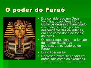 O poder do Faraó Era considerado um Deus Vivo, ligado ao Deus Hórus. Como os deuses tinham criado o mundo, o Faraó, por ser descendente das divindades, era tido como dono de todas as terras.  Os sacerdotes tinham a função de manter rituais que mostrassem os poderes do Faraó Era o líder militar Representavam seu poder em obras, tais como as pirâmides.  (Observar exercício   número 6)   