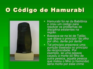 O Código de Hamurabi Hamurabi foi rei da Babilônia e criou um código para resolver os problemas de disciplina existentes na região. Baseava-se na lei de Talião, que ditava o princípio “do olho por olho, dente por dente” Tal princípio prescreve uma punição baseada no princípio da reciprocidade. Por exemplo, se uma pessoa causou a morte do filho de outra pessoa, aquela pessoa que matou o filho (o homicida) seria morto por esse crime  