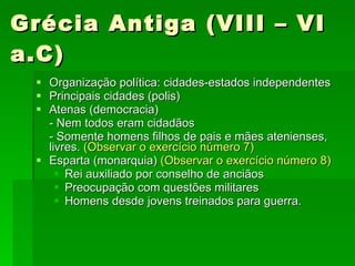 Grécia Antiga (VIII – VI a.C) Organização política: cidades-estados independentes  Principais cidades (polis) Atenas (democracia)  - Nem todos eram cidadãos - Somente homens filhos de pais e mães atenienses, livres.  (Observar o exercício número 7) Esparta (monarquia)  (Observar o exercício número 8) Rei auxiliado por conselho de anciãos  Preocupação com questões militares Homens desde jovens treinados para guerra. 