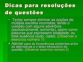 Dicas para resoluções de questões Tentar sempre eliminar as opções de múltipla escolha incorretas, tendo o cuidado com alguns advérbios (exclusivamente, somente), assim como palavras que expressem totalidade, ou total ausência (tudo, nada).  (Observar o exercício número 1)   Atentar  para as incoerências existentes entre as alternativas e o texto introdutório da questão.  (Observar exercício número 2)   
