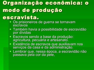 Organização econômica: o modo de produção escravista. Os prisioneiros de guerra se tornavam escravos Também havia a possibilidade de escravidão por dívidas Escravos sendo a base da produção: agricultura, pecuária e artesanato. Existência de escravos que auxiliavam nos serviços da casa e da administração. Lembrar que, nessa época, a escravidão não passava pela cor da pele, 