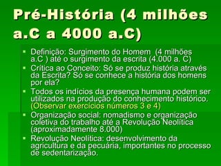 Pré-História (4 milhões a.C a 4000 a.C) Definição: Surgimento do Homem  (4 milhões a.C ) até o surgimento da escrita (4.000 a. C) Crítica ao Conceito: Só se produz história através da Escrita? Só se conhece a história dos homens por ela?  Todos os indícios da presença humana podem ser utilizados na produção do conhecimento histórico.  (Observar exercícios números 3 e 4) Organização social: nomadismo e organização coletiva do trabalho até a Revolução Neolítica (aproximadamente 8.000)  Revolução Neolítica: desenvolvimento da agricultura e da pecuária, importantes no processo de sedentarização. 