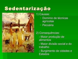 Sedentarização 1) Causas: Domínio de técnicas agrícolas Pecúária 2) Consequências: - Maior produção de alimentos - Maior divisão social e do trabalho - Surgimento de cidades e Estados 