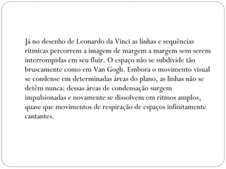 Já no desenho de Leonardo da Vinci as linhas e sequências 
rítmicas percorrem a imagem de margem a margem sem serem 
interrompidas em seu fluir. O espaço não se subdivide tão 
bruscamente como em Van Gogh. Embora o movimento visual 
se condense em determinadas áreas do plano, as linhas não se 
detêm nunca: dessas áreas de condensação surgem 
impulsionadas e novamente se dissolvem em ritmos amplos, 
quase que movimentos de respiração de espaços infinitamente 
cantantes. 
 
