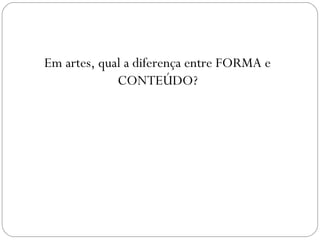 Em artes, qual a diferença entre FORMA e 
CONTEÚDO? 
 
