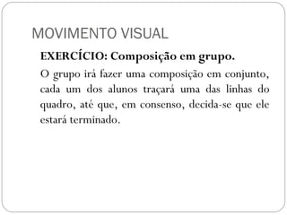 MOVIMENTO VISUAL 
EXERCÍCIO: Composição em grupo. 
O grupo irá fazer uma composição em conjunto, 
cada um dos alunos traçará uma das linhas do 
quadro, até que, em consenso, decida-se que ele 
estará terminado. 
