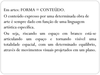 Em artes: FORMA = CONTEÚDO. 
O conteúdo expresso por uma determinada obra de 
arte é sempre dado em função de uma linguagem 
artística específica. 
Ou seja, riscando um espaço em branco está-se 
articulando um espaço e tornando visível uma 
totalidade espacial, com um determinado equilíbrio, 
através de movimentos visuais projetados em um plano. 
 