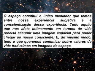 O espaço constitui o único mediador que temos 
entre nossa experiência subjetiva e a 
conscientização dessa experiência. Tudo aquilo 
que nos afeta intimamente em termos de vida 
precisa assumir uma imagem espacial para poder 
chegar ao nosso consciente. E, do mesmo modo, 
tudo o que queremos comunicar sobre valores de 
vida traduzimos em imagens de espaço. 
 