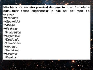 Não há outra maneira possível de conscientizar, formular e 
comunicar nossa experiência” a não ser por meio do 
espaço: 
Profundo 
Superficial 
Aberto 
Fechado 
Introvertido 
Expansivo 
Desligado 
Envolvente 
Atraente 
Repulsivo 
Distante 
Próximo 
 