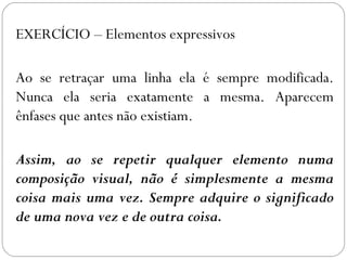EXERCÍCIO – Elementos expressivos 
Ao se retraçar uma linha ela é sempre modificada. 
Nunca ela seria exatamente a mesma. Aparecem 
ênfases que antes não existiam. 
Assim, ao se repetir qualquer elemento numa 
composição visual, não é simplesmente a mesma 
coisa mais uma vez. Sempre adquire o significado 
de uma nova vez e de outra coisa. 
 