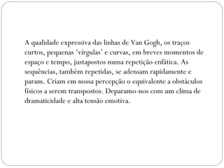 A qualidade expressiva das linhas de Van Gogh, os traços 
curtos, pequenas ‘vírgulas’ e curvas, em breves momentos de 
espaço e tempo, justapostos numa repetição enfática. As 
sequências, também repetidas, se adensam rapidamente e 
param. Criam em nossa percepção o equivalente a obstáculos 
físicos a serem transpostos. Deparamo-nos com um clima de 
dramaticidade e alta tensão emotiva. 
 