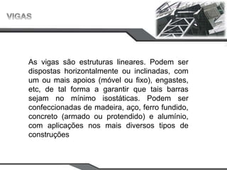As vigas são estruturas lineares. Podem ser
dispostas horizontalmente ou inclinadas, com
um ou mais apoios (móvel ou fixo), engastes,
etc, de tal forma a garantir que tais barras
sejam no mínimo isostáticas. Podem ser
confeccionadas de madeira, aço, ferro fundido,
concreto (armado ou protendido) e alumínio,
com aplicações nos mais diversos tipos de
construções
 