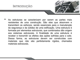 CAMPUS
JOÃO
PESSOA
• As estruturas se caracterizam por serem as partes mais
resistentes de uma construção. São elas que absorvem e
transmitem os esforços, sendo essenciais para a manutenção
da segurança e da solidez de uma edificação. Uma estrutura é
formada por elementos estruturais, que combinados dão origem
aos sistemas estruturais. A finalidade de uma estrutura é
receber e transmitir os efeitos das ações sofridas para o solo.
Dessa forma, as estruturas devem ser construídas com
materiais que não são perfeitamente rígidos, chamados
materiais estruturais.
 