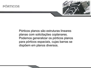Pórticos planos são estruturas lineares
planas com solicitações coplanares.
Podemos generalizar os pórticos planos
para pórticos espaciais, cujas barras se
dispõem em planos diversos.
 