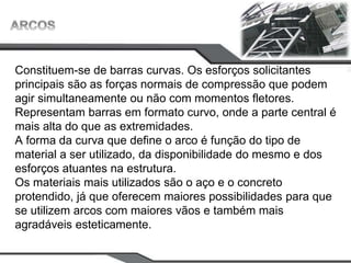 Constituem-se de barras curvas. Os esforços solicitantes
principais são as forças normais de compressão que podem
agir simultaneamente ou não com momentos fletores.
Representam barras em formato curvo, onde a parte central é
mais alta do que as extremidades.
A forma da curva que define o arco é função do tipo de
material a ser utilizado, da disponibilidade do mesmo e dos
esforços atuantes na estrutura.
Os materiais mais utilizados são o aço e o concreto
protendido, já que oferecem maiores possibilidades para que
se utilizem arcos com maiores vãos e também mais
agradáveis esteticamente.
 