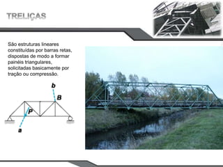São estruturas lineares
constituídas por barras retas,
dispostas de modo a formar
painéis triangulares,
solicitadas basicamente por
tração ou compressão.
 